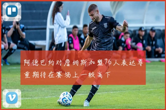阿德巴约对詹姆斯加盟76人表达尊重期待在赛场上一较高下