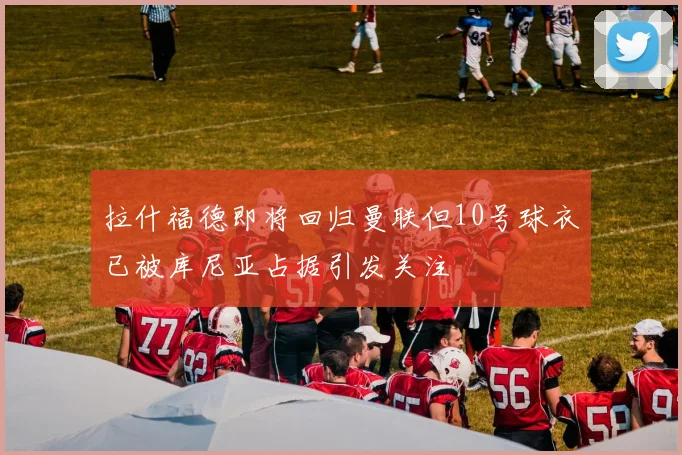 拉什福德即将回归曼联但10号球衣已被库尼亚占据引发关注