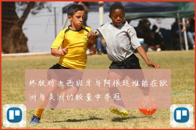 终极对决西班牙与阿根廷谁能在欧洲与美洲的较量中夺冠