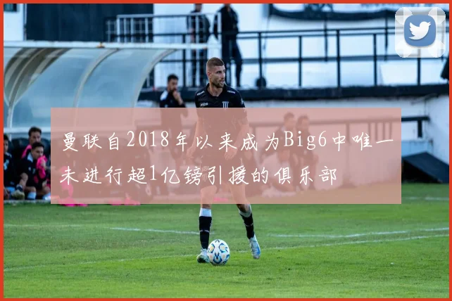 曼联自2018年以来成为Big6中唯一未进行超1亿镑引援的俱乐部