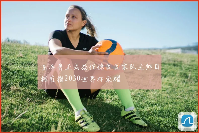 克洛普正式接任德国国家队主帅目标直指2030世界杯荣耀