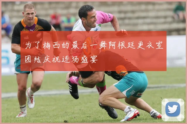 为了梅西的最后一舞阿根廷更衣室团结庆祝连场盛宴