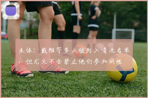 米体：戴维等多人被列入清洗名单，但尤文不会禁止他们参加训练