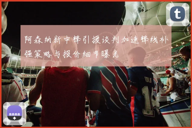 阿森纳新中锋引援谈判加速锋线补强策略与报价细节曝光