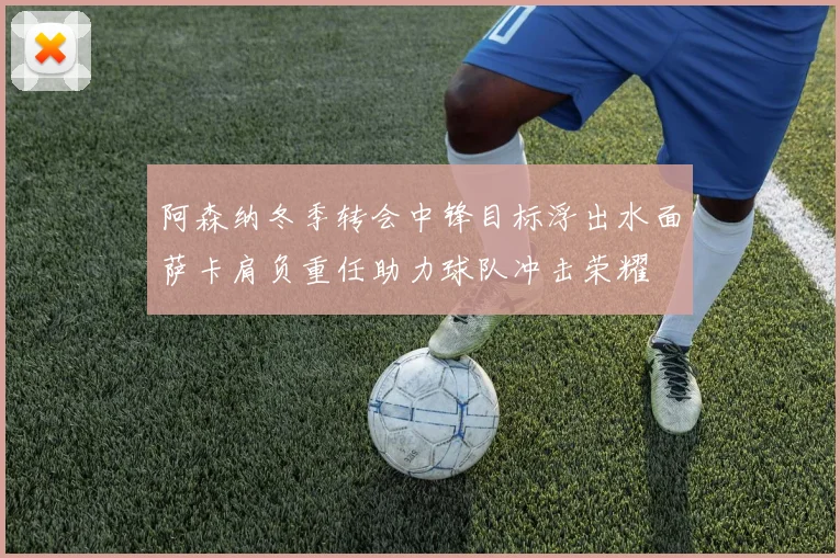 阿森纳冬季转会中锋目标浮出水面萨卡肩负重任助力球队冲击荣耀