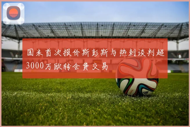 国米首次报价斯彭斯与热刺谈判超3000万欧转会费交易