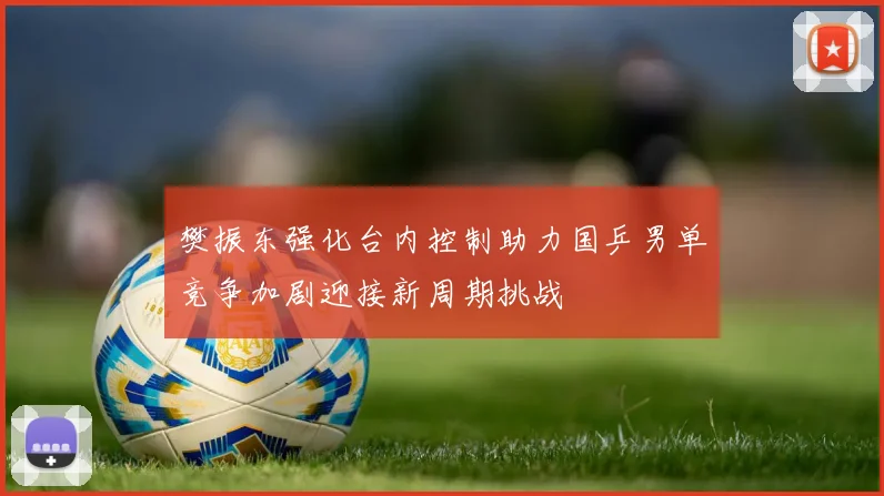 樊振东强化台内控制助力国乒男单竞争加剧迎接新周期挑战