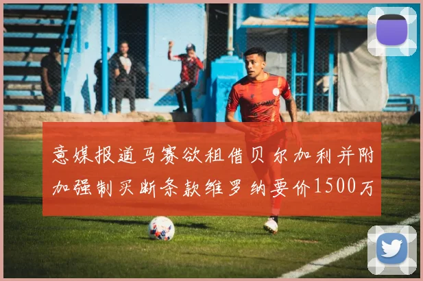 意媒报道马赛欲租借贝尔加利并附加强制买断条款维罗纳要价1500万欧元