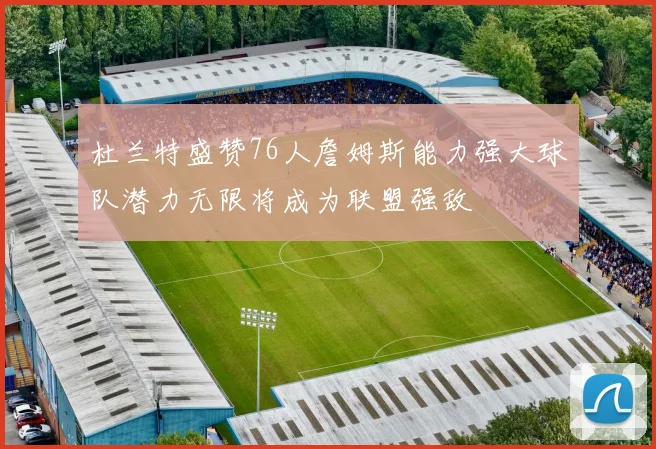 杜兰特盛赞76人詹姆斯能力强大球队潜力无限将成为联盟强敌