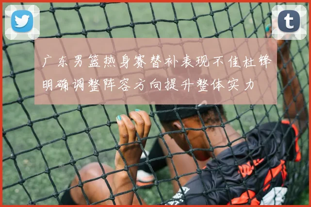 广东男篮热身赛替补表现不佳杜锋明确调整阵容方向提升整体实力
